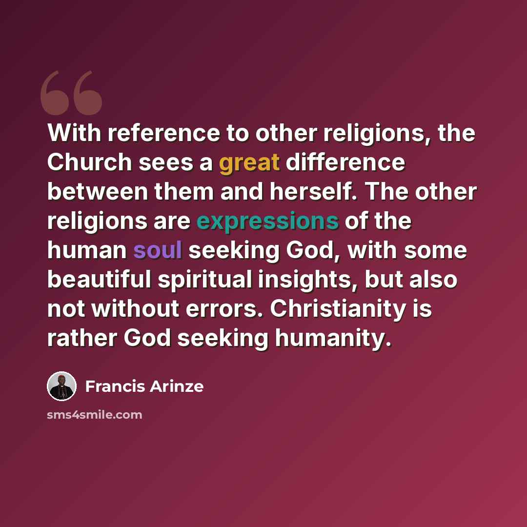 “With reference to other religions, the Church sees a great difference between them and herself. The other religions are expressions of the human soul seeking God, with some beautiful spiritual insights, but also not without errors. Christianity is rather God seeking humanity.” quote by Francis Arinze