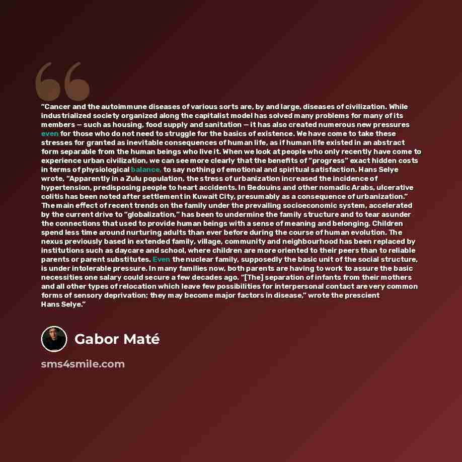 “Cancer and the autoimmune diseases of various sorts are, by and large, diseases of civilization. While industrialized society organized along the capitalist model has solved many problems for many of its members — such as housing, food supply and sanitation — it has also created numerous new…” quote by Gabor Maté