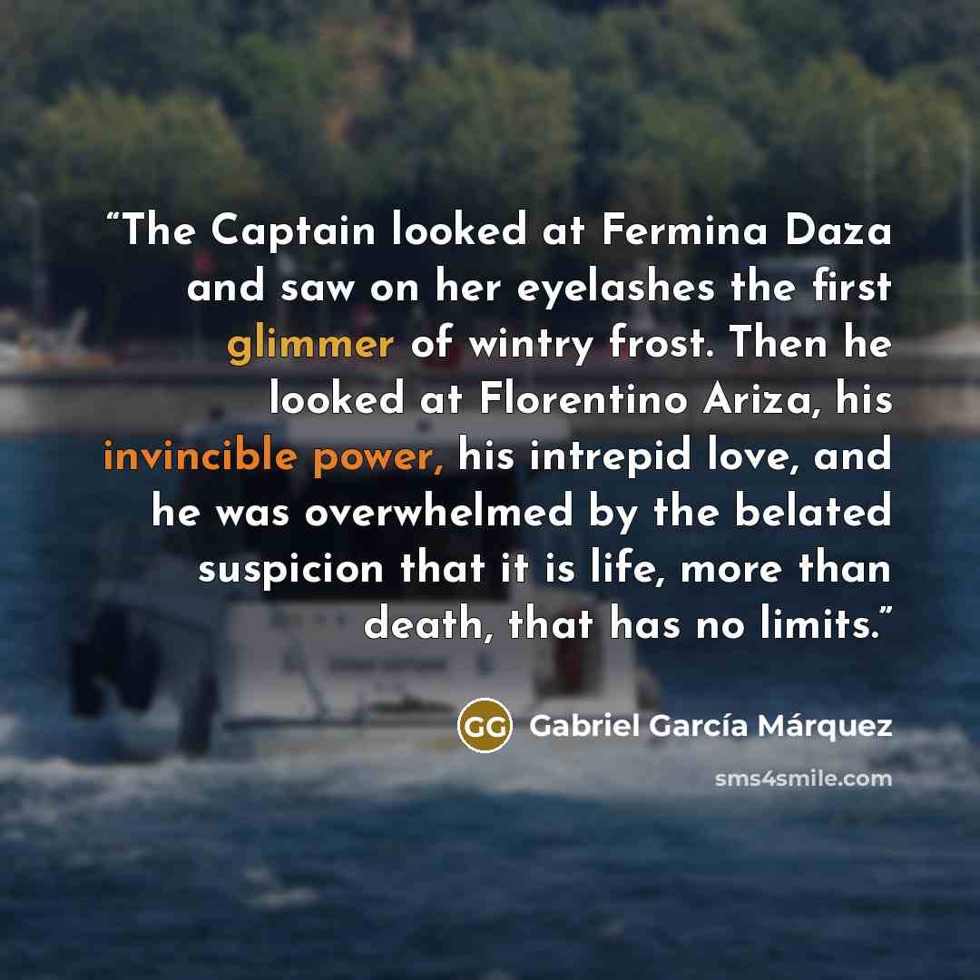 “The Captain looked at Fermina Daza and saw on her eyelashes the first glimmer of wintry frost. Then he looked at Florentino Ariza, his invincible power, his intrepid love, and he was overwhelmed by the belated suspicion that it is life, more than death, that has no limits.” quote by Gabriel García Márquez