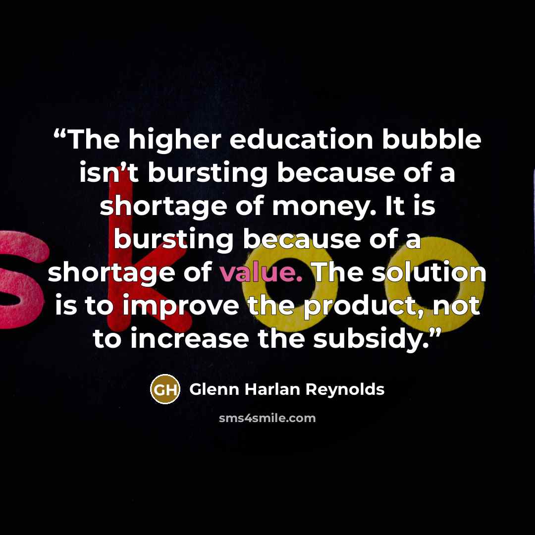 “The higher education bubble isn’t bursting because of a shortage of money. It is bursting because of a shortage of value. The solution is to improve the product, not to increase the subsidy.” quote by Glenn Harlan Reynolds