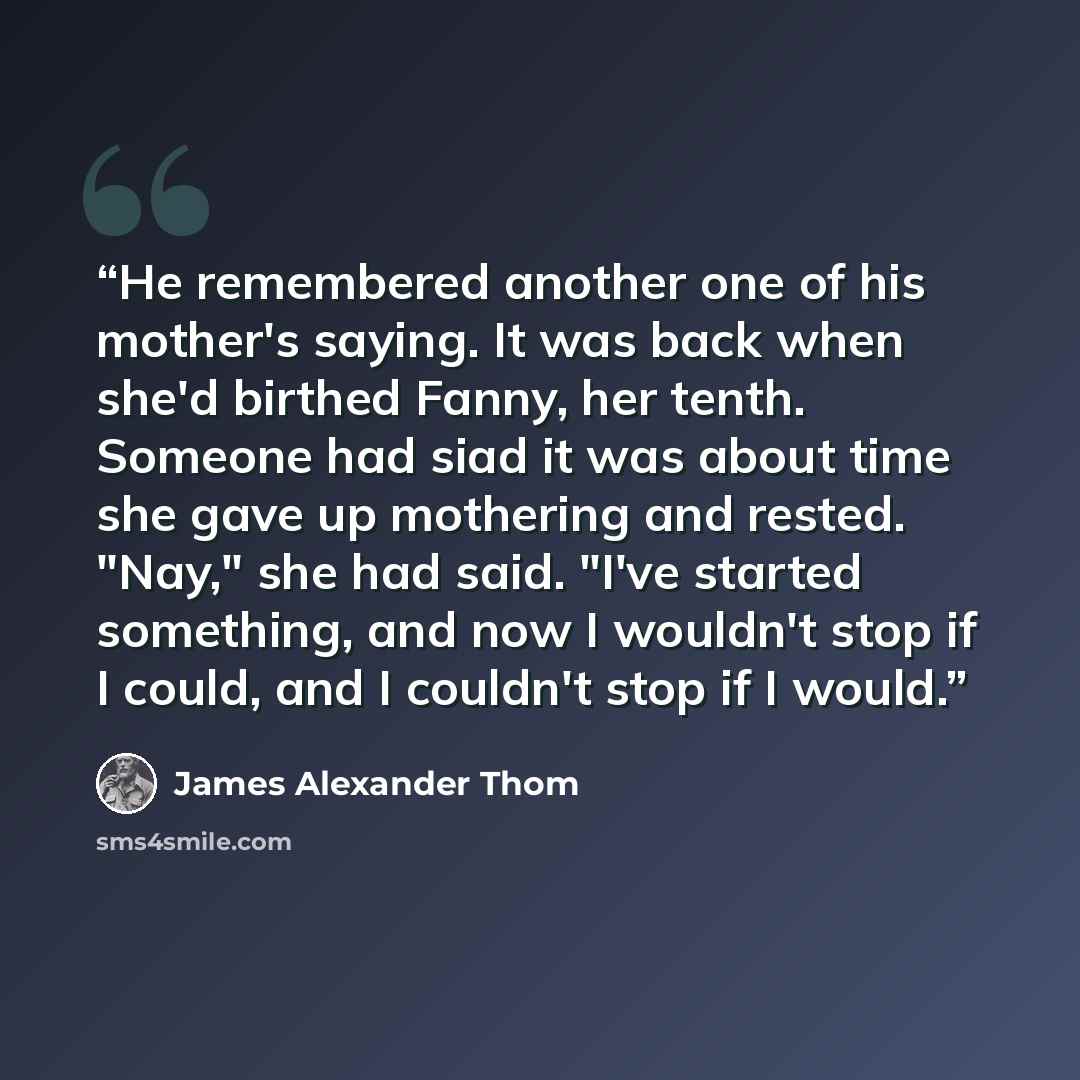 “He remembered another one of his mother's saying. It was back when she'd birthed Fanny, her tenth. Someone had siad it was about time she gave up mothering and rested. "Nay," she had said. "I've started something, and now I wouldn't stop if I could, and I couldn't stop if I would.” quote by James Alexander Thom