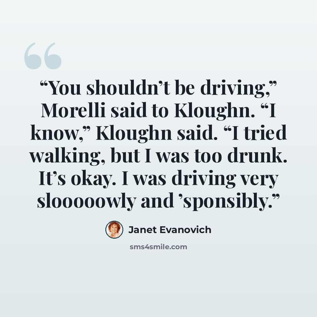 “You shouldn’t be driving,” Morelli said to Kloughn. “I know,” Kloughn said. “I tried walking, but I was too drunk. It’s okay. I was driving very slooooowly and ’sponsibly.” quote by Janet Evanovich