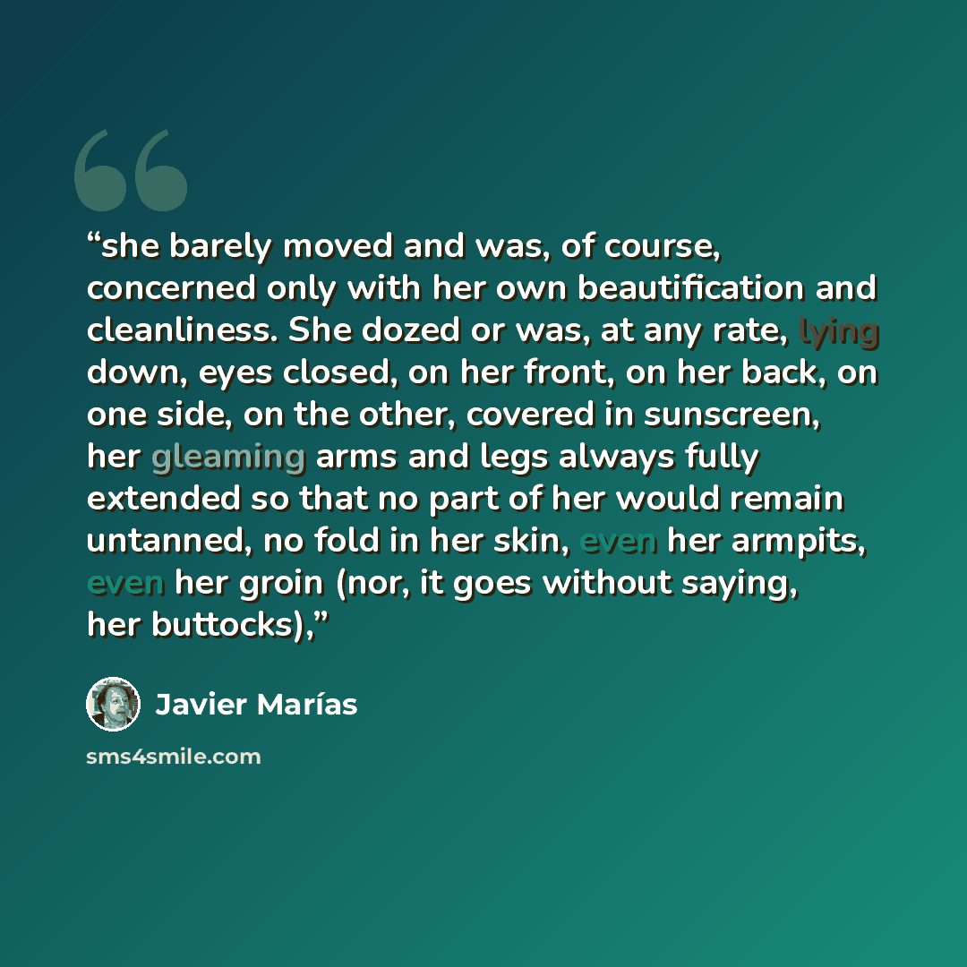 “she barely moved and was, of course, concerned only with her own beautification and cleanliness. She dozed or was, at any rate, lying down, eyes closed, on her front, on her back, on one side, on the other, covered in sunscreen, her gleaming arms and legs always fully extended so that no part of…” quote by Javier Marías