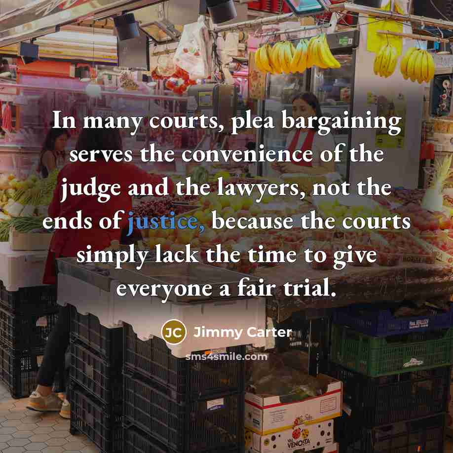 “In many courts, plea bargaining serves the convenience of the judge and the lawyers, not the ends of justice, because the courts simply lack the time to give everyone a fair trial.” quote by Jimmy Carter
