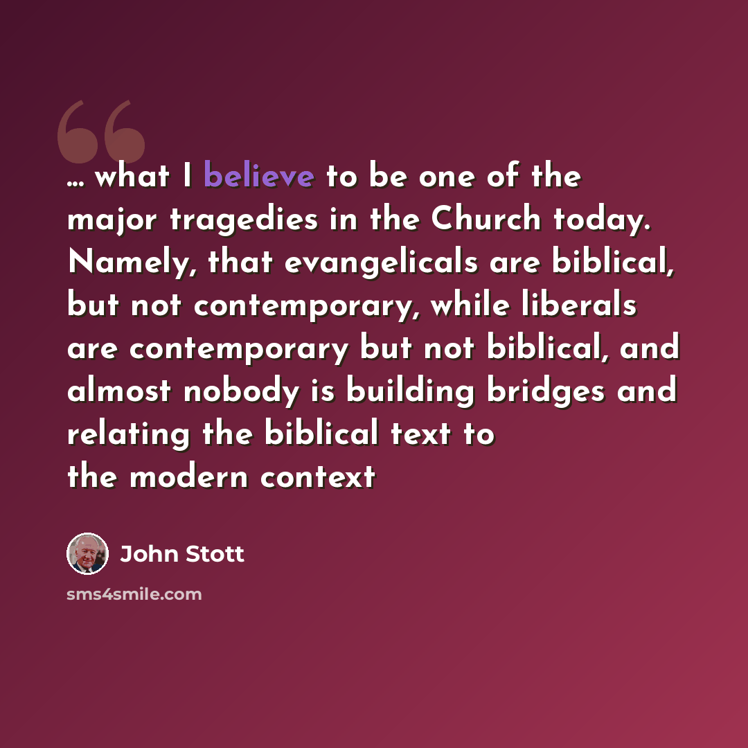 “... what I believe to be one of the major tragedies in the Church today. Namely, that evangelicals are biblical, but not contemporary, while liberals are contemporary but not biblical, and almost nobody is building bridges and relating the biblical text to the modern context” quote by John Stott