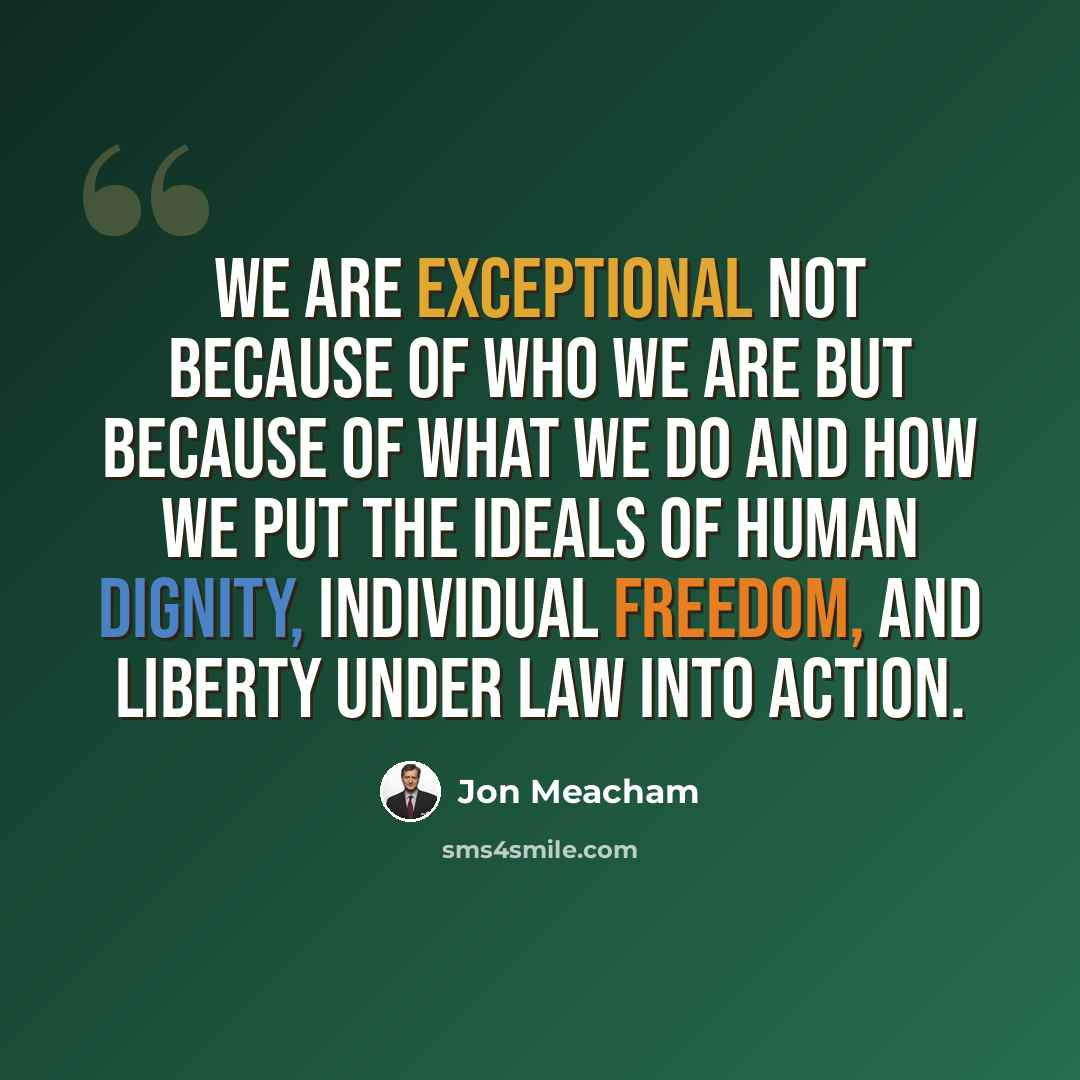 “We are exceptional not because of who we are but because of what we do and how we put the ideals of human dignity, individual freedom, and liberty under law into action.” quote by Jon Meacham