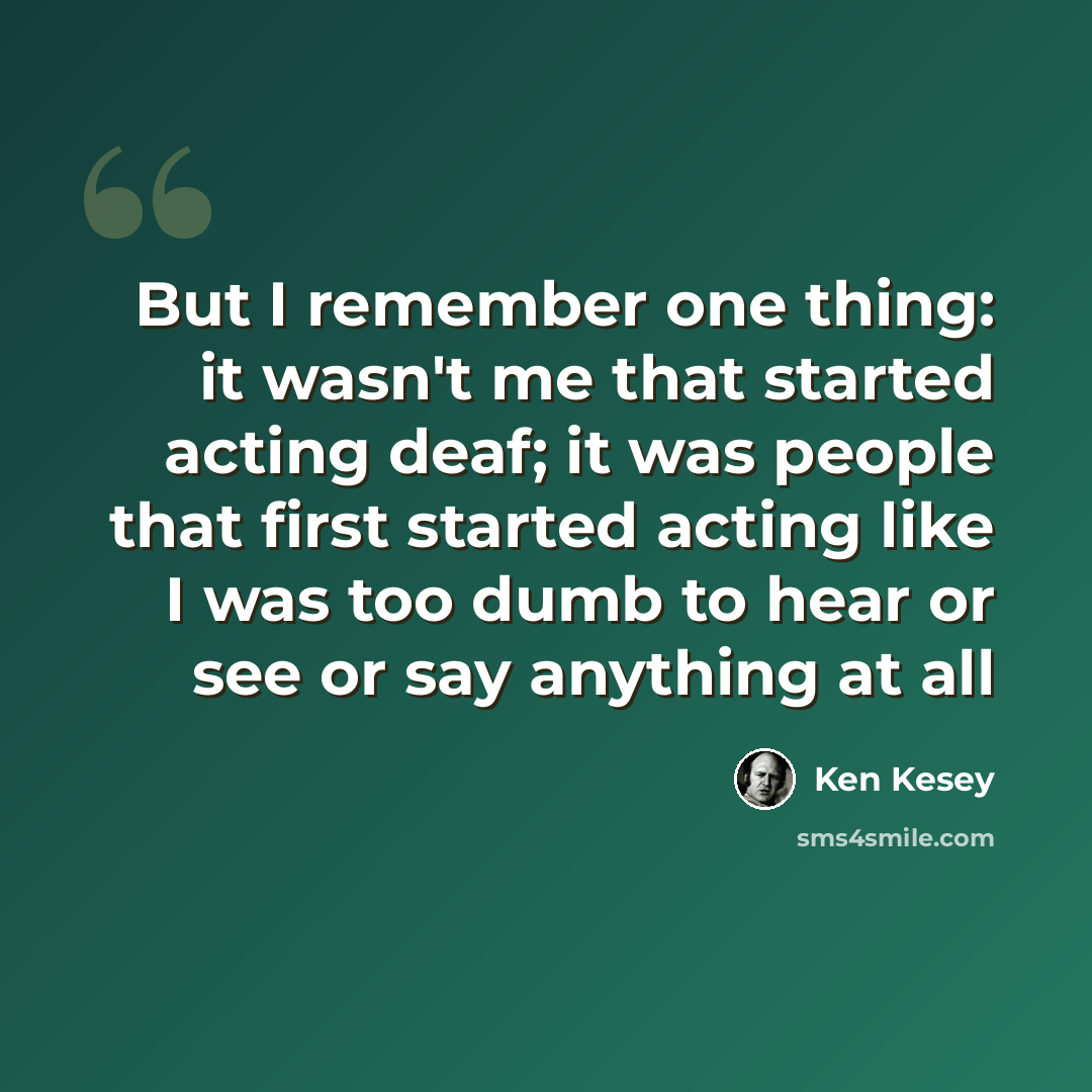 “But I remember one thing: it wasn't me that started acting deaf; it was people that first started acting like I was too dumb to hear or see or say anything at all” quote by Ken Kesey