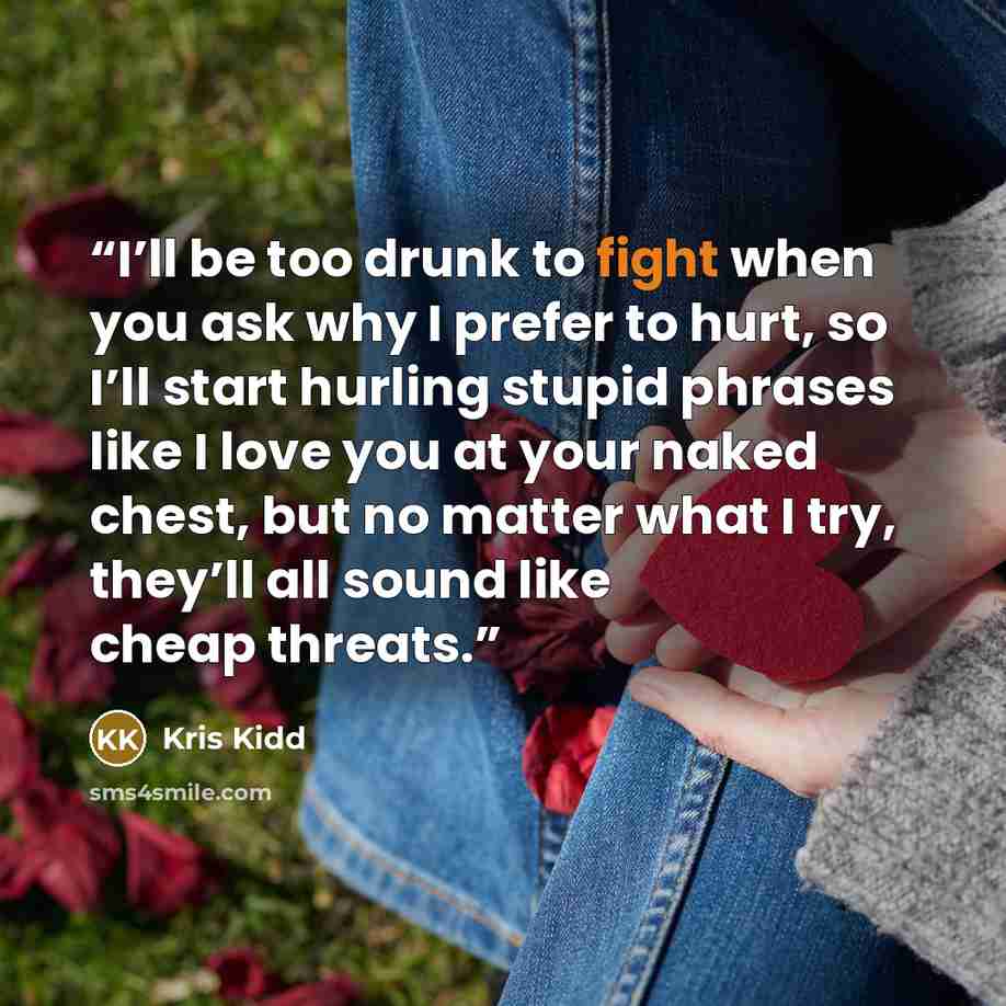 “I’ll be too drunk to fight when you ask why I prefer to hurt, so I’ll start hurling stupid phrases like I love you at your naked chest, but no matter what I try, they’ll all sound like cheap threats.” quote by Kris Kidd