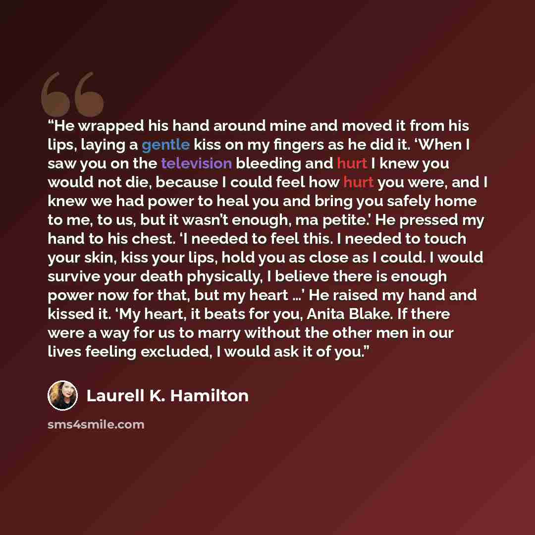 “He wrapped his hand around mine and moved it from his lips, laying a gentle kiss on my fingers as he did it. ‘When I saw you on the television bleeding and hurt I knew you would not die, because I could feel how hurt you were, and I knew we had power to heal you and bring you safely home to me, to…” quote by Laurell K. Hamilton