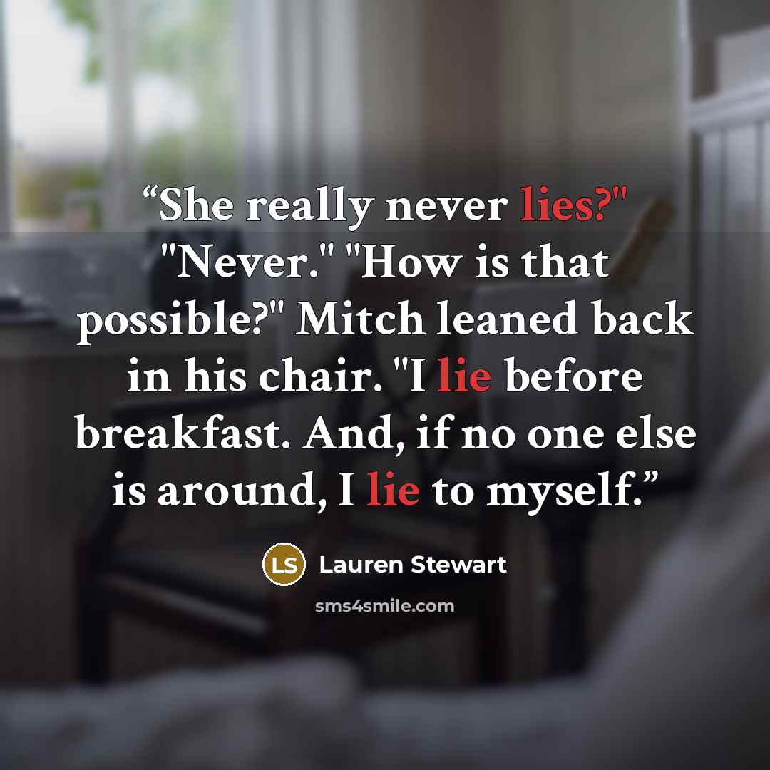 “She really never lies?" "Never." "How is that possible?" Mitch leaned back in his chair. "I lie before breakfast. And, if no one else is around, I lie to myself.” quote by Lauren Stewart