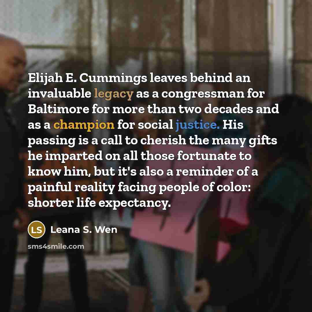 “Elijah E. Cummings leaves behind an invaluable legacy as a congressman for Baltimore for more than two decades and as a champion for social justice. His passing is a call to cherish the many gifts he imparted on all those fortunate to know him, but it's also a reminder of a painful reality facing…” quote by Leana S. Wen