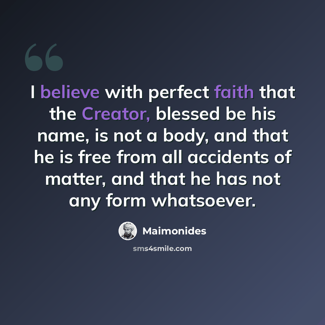 “I believe with perfect faith that the Creator, blessed be his name, is not a body, and that he is free from all accidents of matter, and that he has not any form whatsoever.” quote by Maimonides