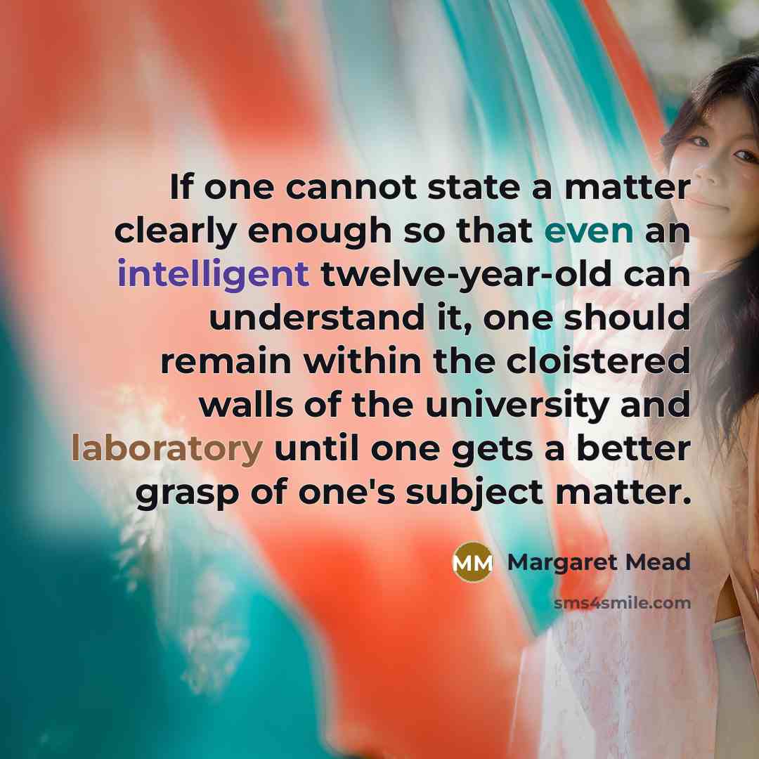 “If one cannot state a matter clearly enough so that even an intelligent twelve-year-old can understand it, one should remain within the cloistered walls of the university and laboratory until one gets a better grasp of one's subject matter.” quote by Margaret Mead