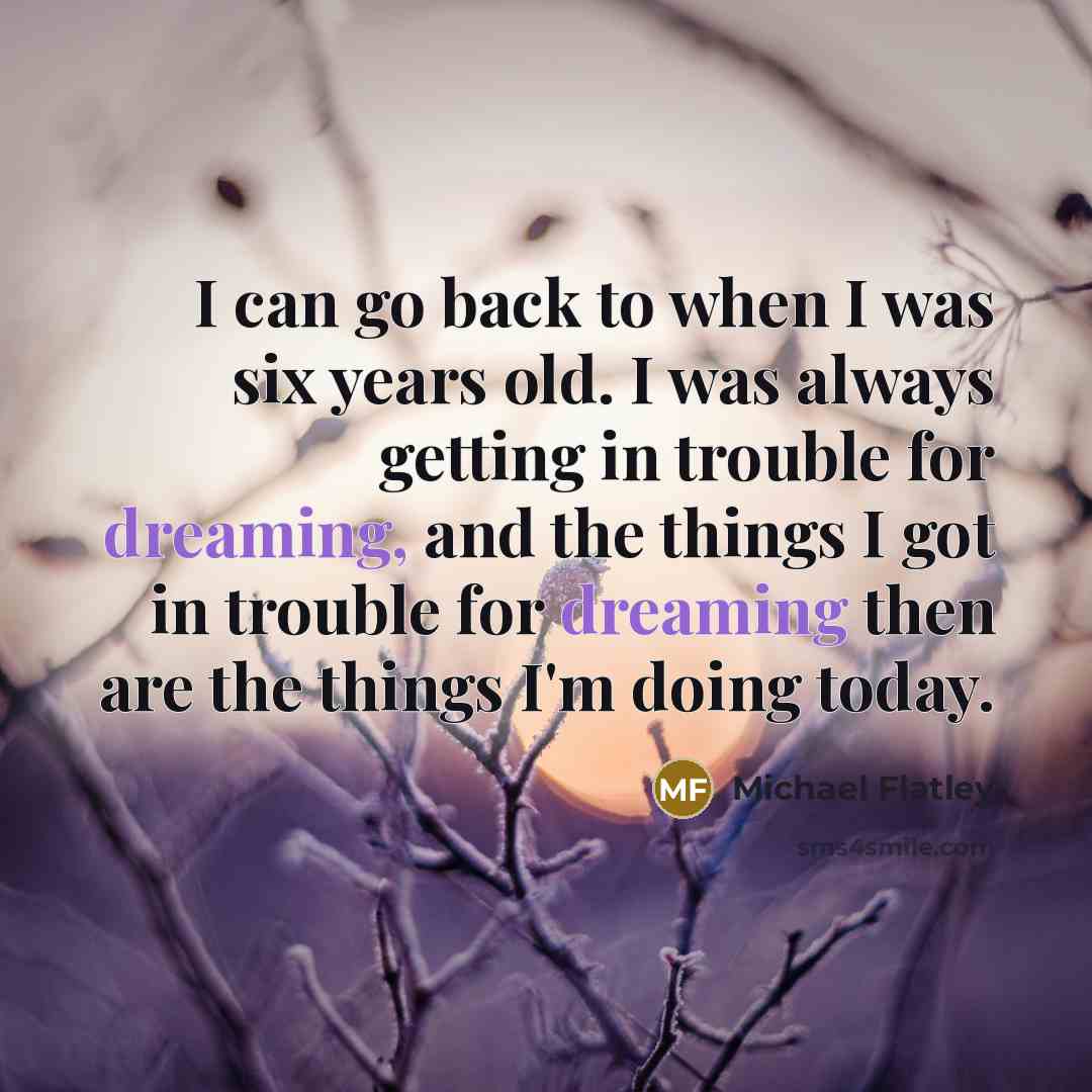 “I can go back to when I was six years old. I was always getting in trouble for dreaming, and the things I got in trouble for dreaming then are the things I'm doing today.” quote by Michael Flatley