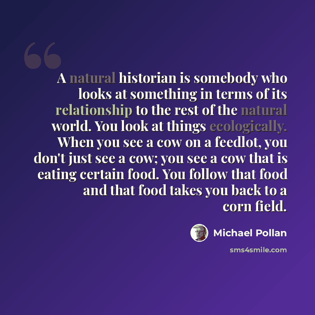 “A natural historian is somebody who looks at something in terms of its relationship to the rest of the natural world. You look at things ecologically. When you see a cow on a feedlot, you don't just see a cow; you see a cow that is eating certain food. You follow that food and that food takes you…” quote by Michael Pollan