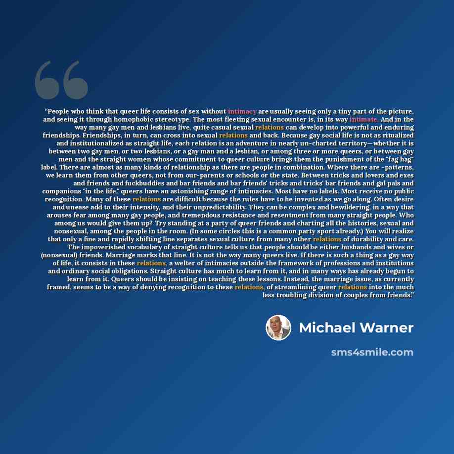“People who think that queer life consists of sex without intimacy are usually seeing only a tiny part of the picture, and seeing it through homophobic stereotype. The most fleeting sexual encounter is, in its way intimate. And in the way many gay men and lesbians live, quite casual sexual…” quote by Michael Warner