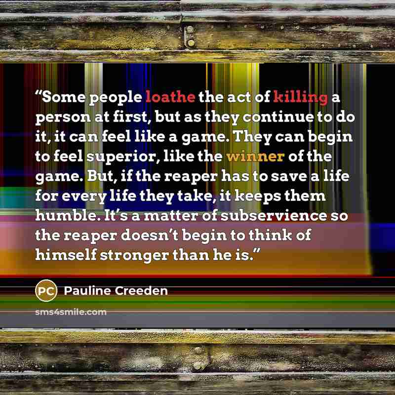 “Some people loathe the act of killing a person at first, but as they continue to do it, it can feel like a game. They can begin to feel superior, like the winner of the game. But, if the reaper has to save a life for every life they take, it keeps them humble. It’s a matter of subservience so the…” quote by Pauline Creeden