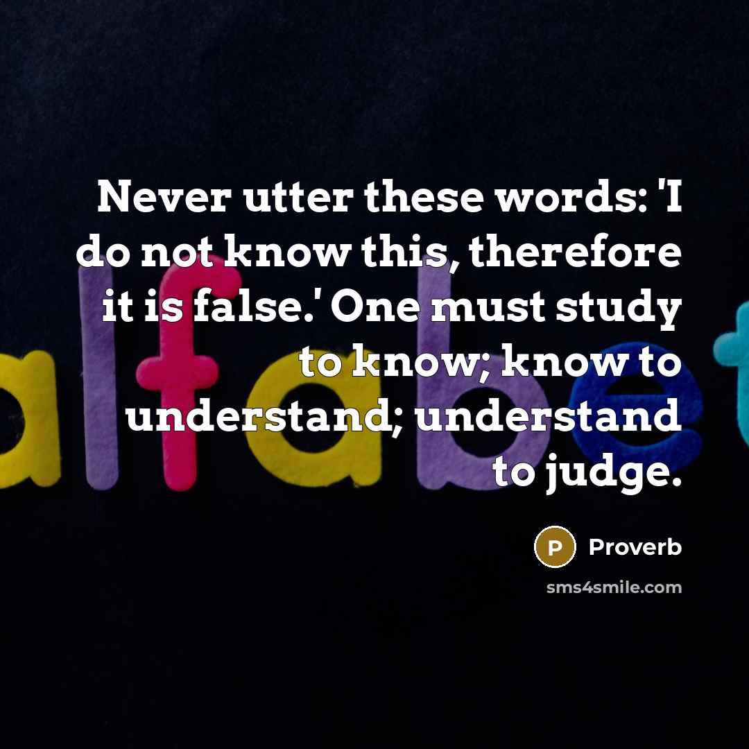 “Never utter these words: 'I do not know this, therefore it is false.' One must study to know; know to understand; understand to judge.” quote by Proverb