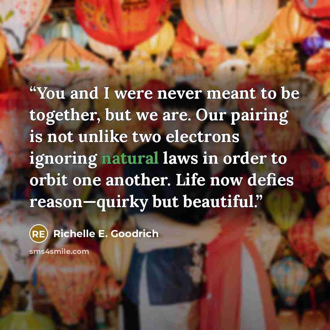 “You and I were never meant to be together, but we are. Our pairing is not unlike two electrons ignoring natural laws in order to orbit one another. Life now defies reason—quirky but beautiful.” quote by Richelle E. Goodrich