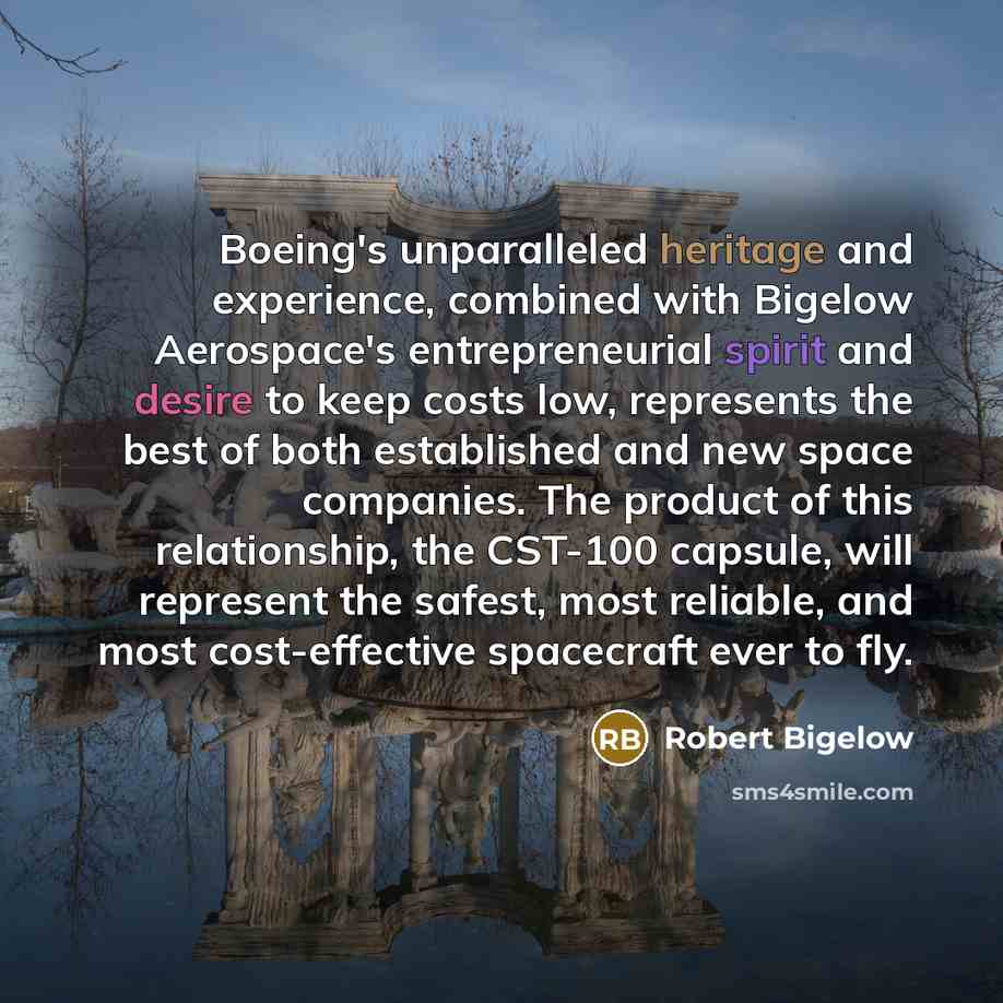 “Boeing's unparalleled heritage and experience, combined with Bigelow Aerospace's entrepreneurial spirit and desire to keep costs low, represents the best of both established and new space companies. The product of this relationship, the CST-100 capsule, will represent the safest, most reliable…” quote by Robert Bigelow