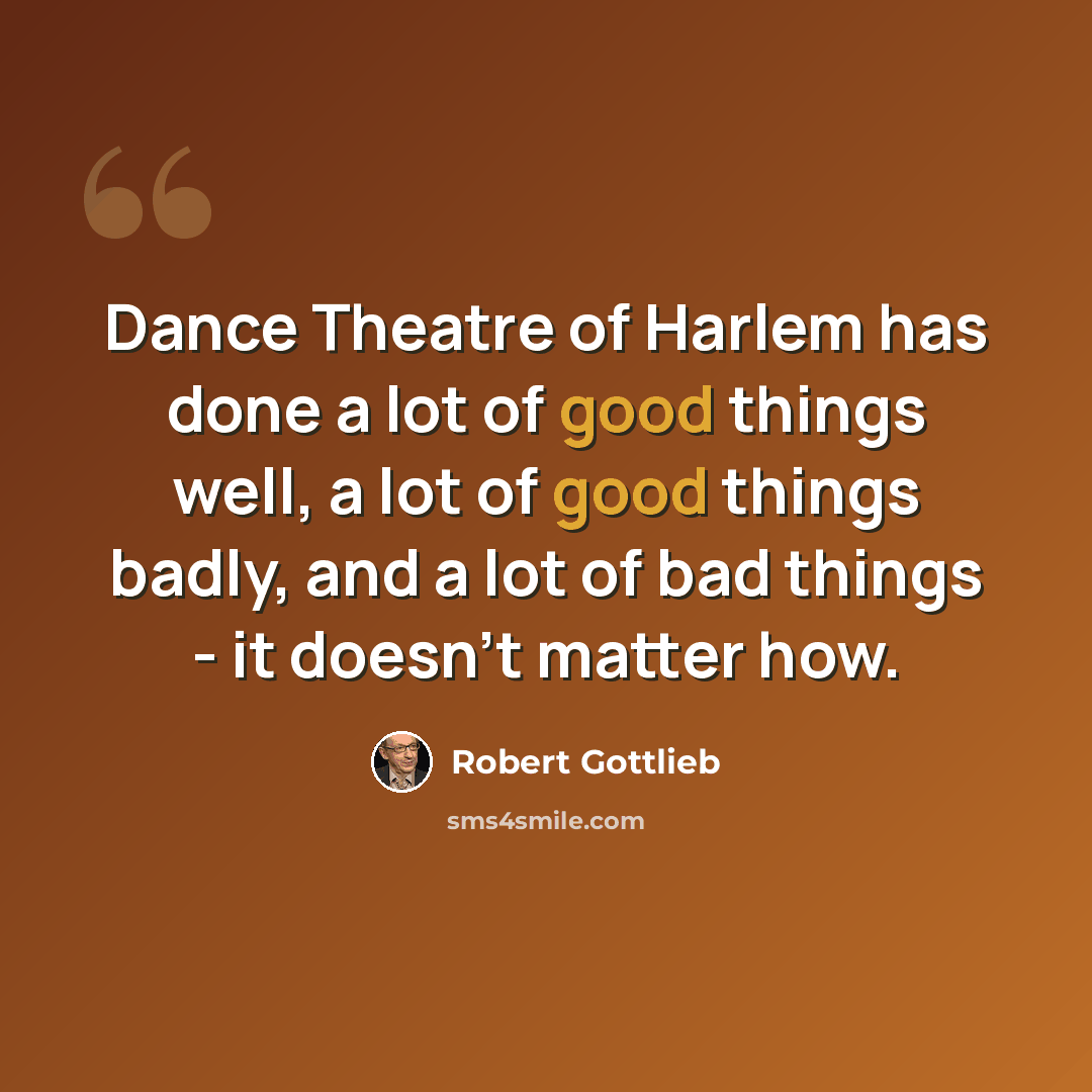 “Dance Theatre of Harlem has done a lot of good things well, a lot of good things badly, and a lot of bad things - it doesn't matter how.” quote by Robert Gottlieb
