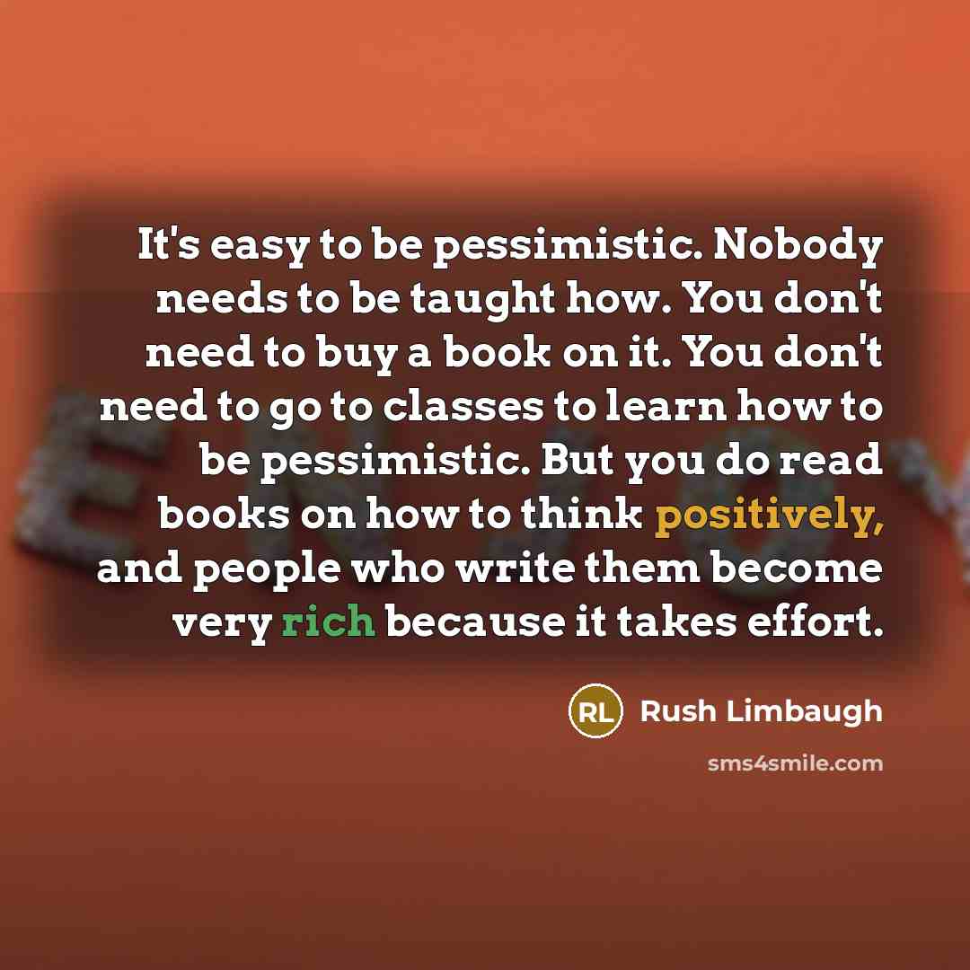 “It's easy to be pessimistic. Nobody needs to be taught how. You don't need to buy a book on it. You don't need to go to classes to learn how to be pessimistic. But you do read books on how to think positively, and people who write them become very rich because it takes effort.” quote by Rush Limbaugh