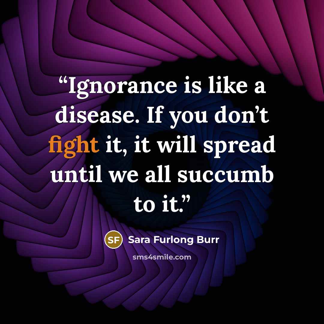 “Ignorance is like a disease. If you don’t fight it, it will spread until we all succumb to it.” quote by Sara Furlong Burr