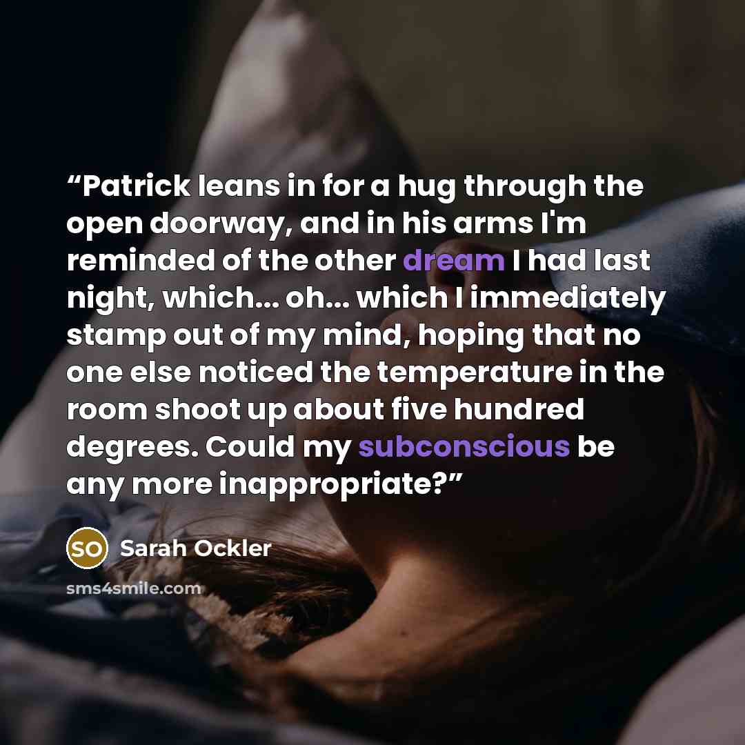 “Patrick leans in for a hug through the open doorway, and in his arms I'm reminded of the other dream I had last night, which... oh... which I immediately stamp out of my mind, hoping that no one else noticed the temperature in the room shoot up about five hundred degrees. Could my subconscious be…” quote by Sarah Ockler