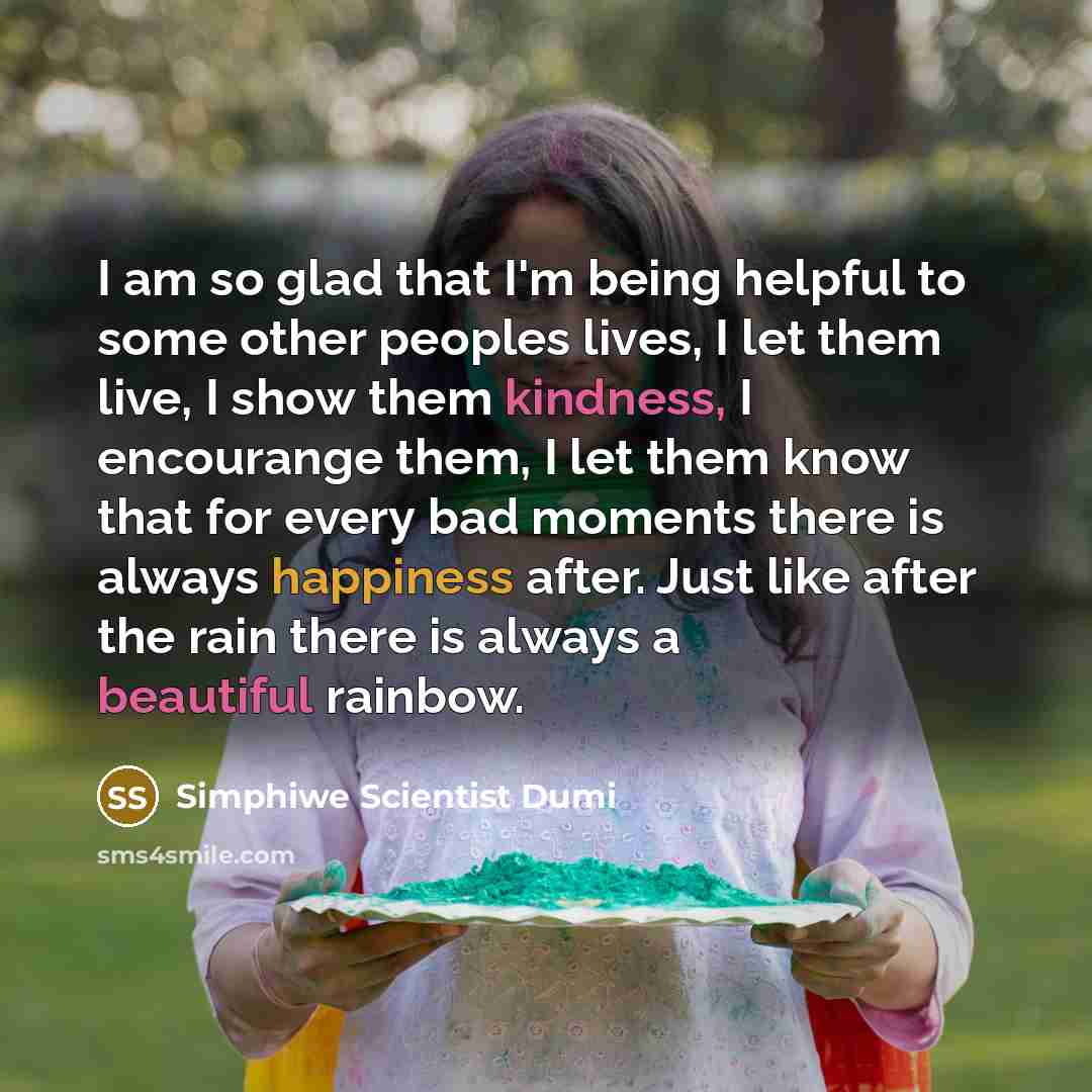 “I am so glad that I'm being helpful to some other peoples lives, I let them live, I show them kindness, I encourange them, I let them know that for every bad moments there is always happiness after. Just like after the rain there is always a beautiful rainbow.” quote by Simphiwe Scientist Dumi