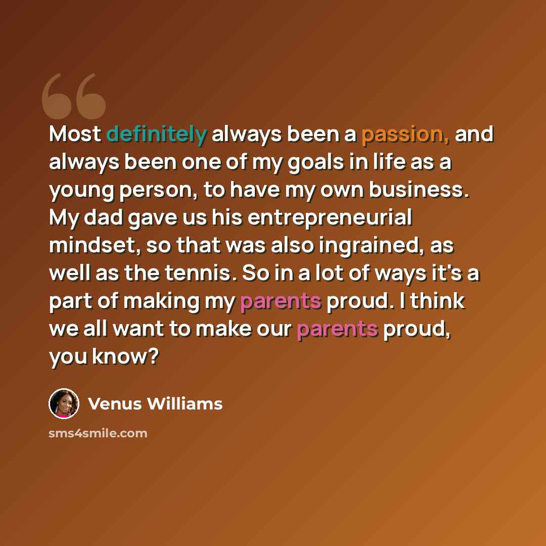 “Most definitely always been a passion, and always been one of my goals in life as a young person, to have my own business. My dad gave us his entrepreneurial mindset, so that was also ingrained, as well as the tennis. So in a lot of ways it's a part of making my parents proud. I think we all want…” quote by Venus Williams