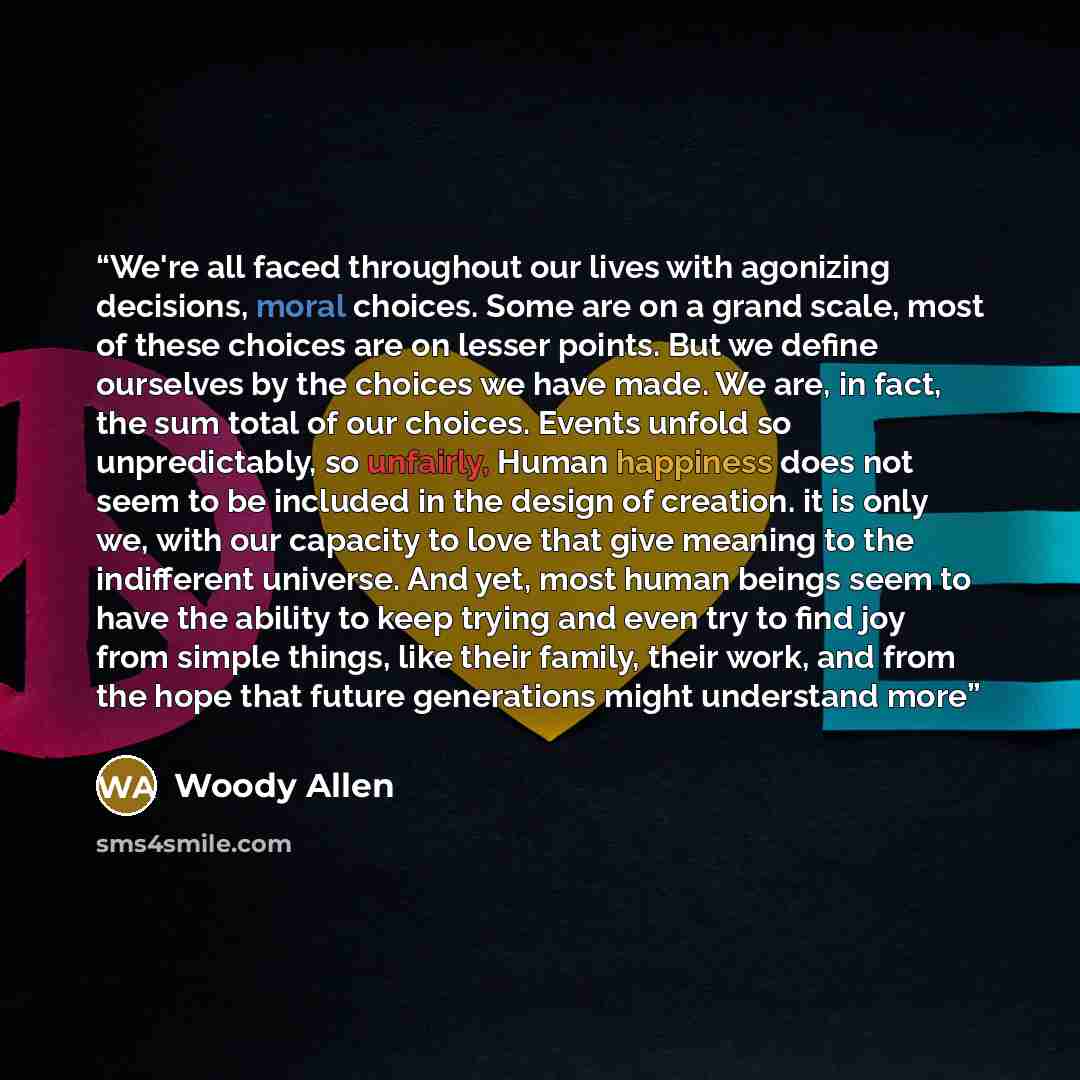 “We're all faced throughout our lives with agonizing decisions, moral choices. Some are on a grand scale, most of these choices are on lesser points. But we define ourselves by the choices we have made. We are, in fact, the sum total of our choices. Events unfold so unpredictably, so unfairly…” quote by Woody Allen