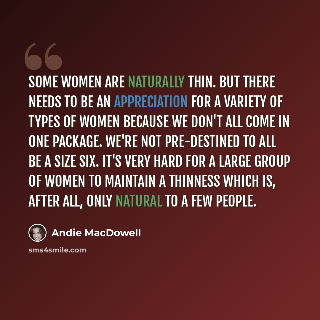 “Some women are naturally thin. But there needs to be an appreciation for a variety of types of women because we don't all come in one package. We're not pre-destined to all be a size six. It's very hard for a large group of women to maintain a thinness which is, after all, only natural to a few…” quote by Andie MacDowell