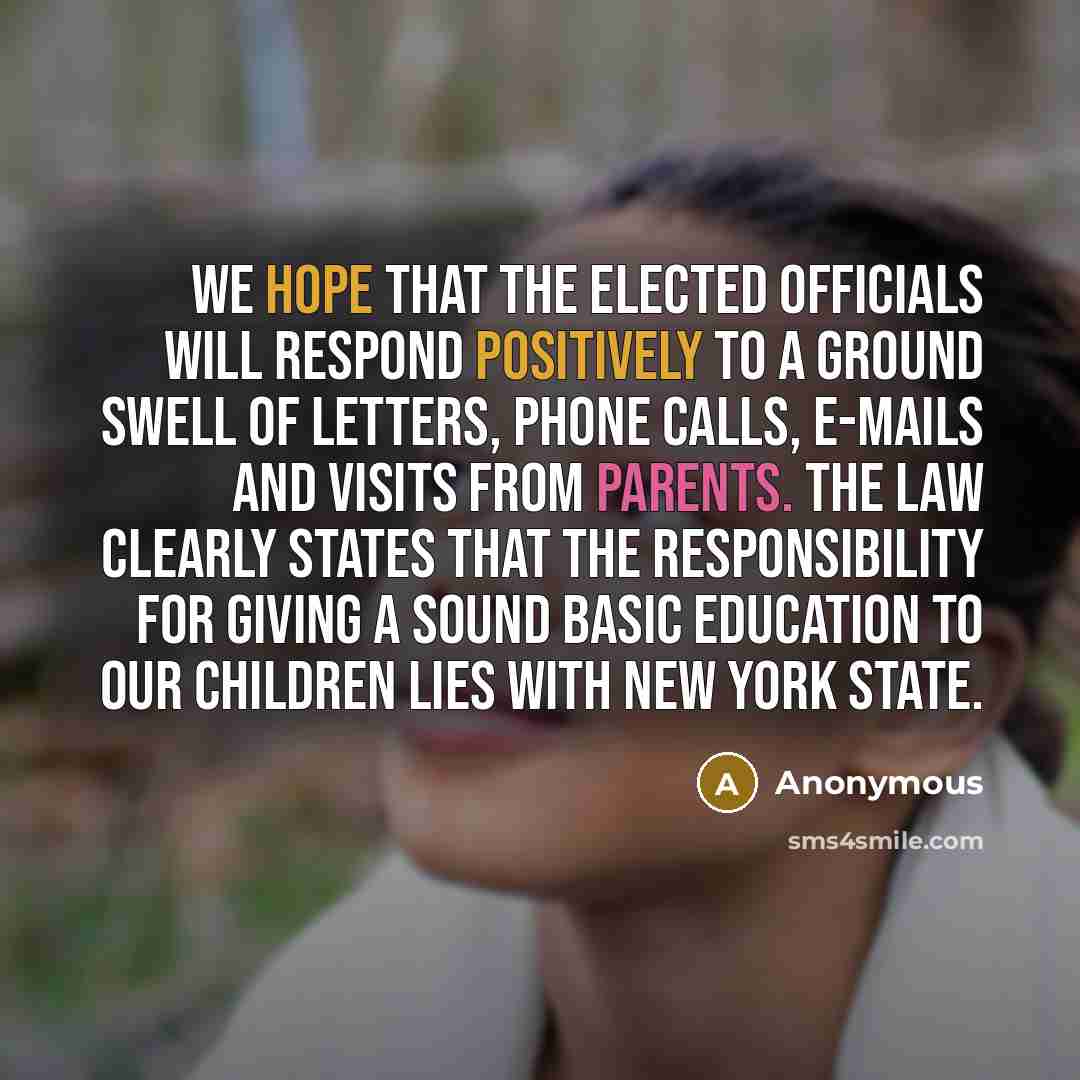 “We hope that the elected officials will respond positively to a ground swell of letters, phone calls, e-mails and visits from parents. The law clearly states that the responsibility for giving a sound basic education to our children lies with New York State.” quote by Anonymous