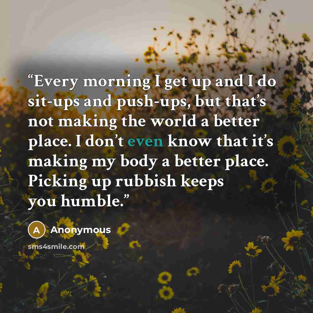 “Every morning I get up and I do sit-ups and push-ups, but that’s not making the world a better place. I don’t even know that it’s making my body a better place. Picking up rubbish keeps you humble.” quote by Anonymous