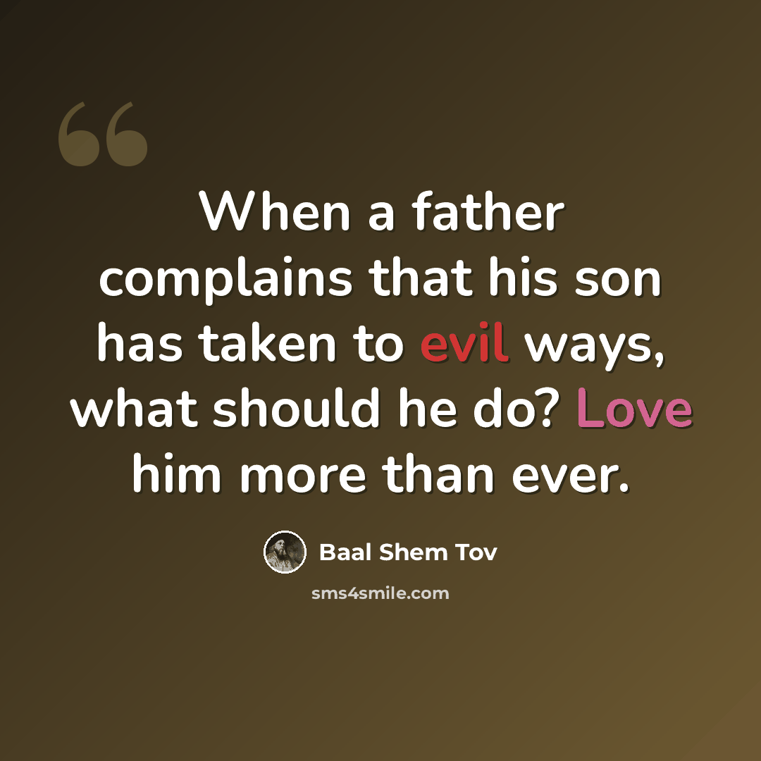“When a father complains that his son has taken to evil ways, what should he do? Love him more than ever.” quote by Baal Shem Tov