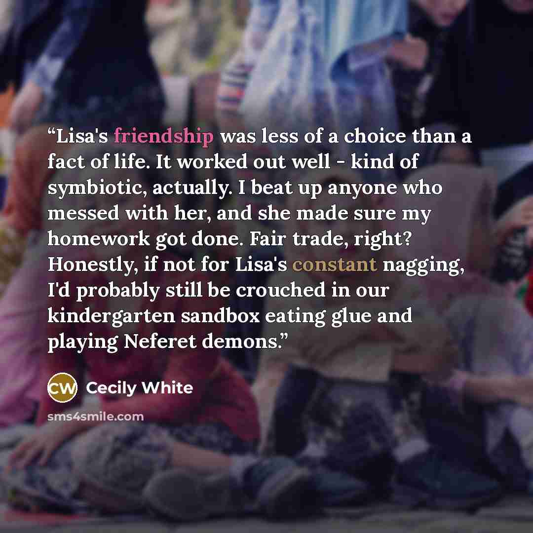 “Lisa's friendship was less of a choice than a fact of life. It worked out well - kind of symbiotic, actually. I beat up anyone who messed with her, and she made sure my homework got done. Fair trade, right? Honestly, if not for Lisa's constant nagging, I'd probably still be crouched in our…” quote by Cecily White