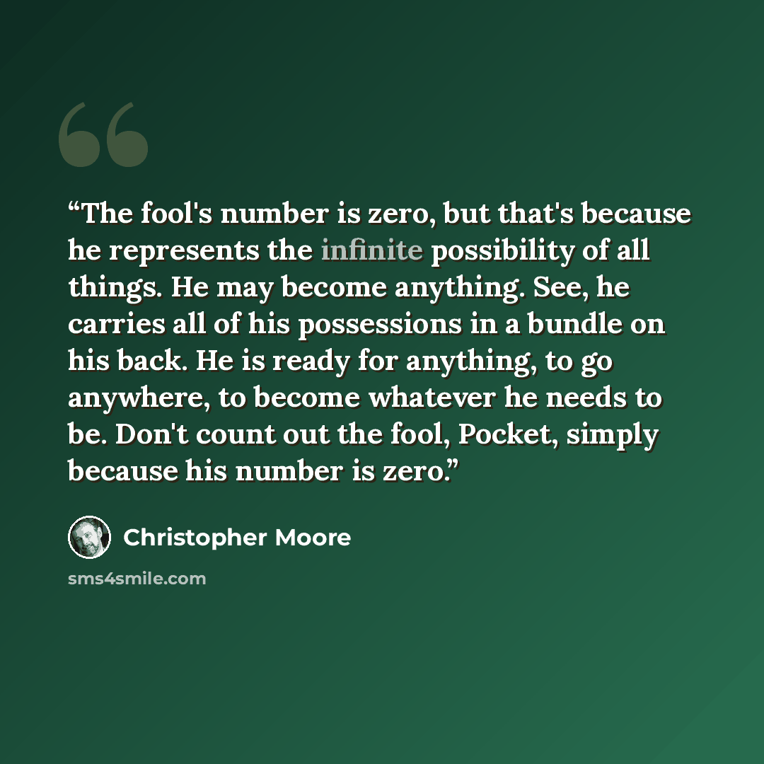 “The fool's number is zero, but that's because he represents the infinite possibility of all things. He may become anything. See, he carries all of his possessions in a bundle on his back. He is ready for anything, to go anywhere, to become whatever he needs to be. Don't count out the fool, Pocket…” quote by Christopher Moore