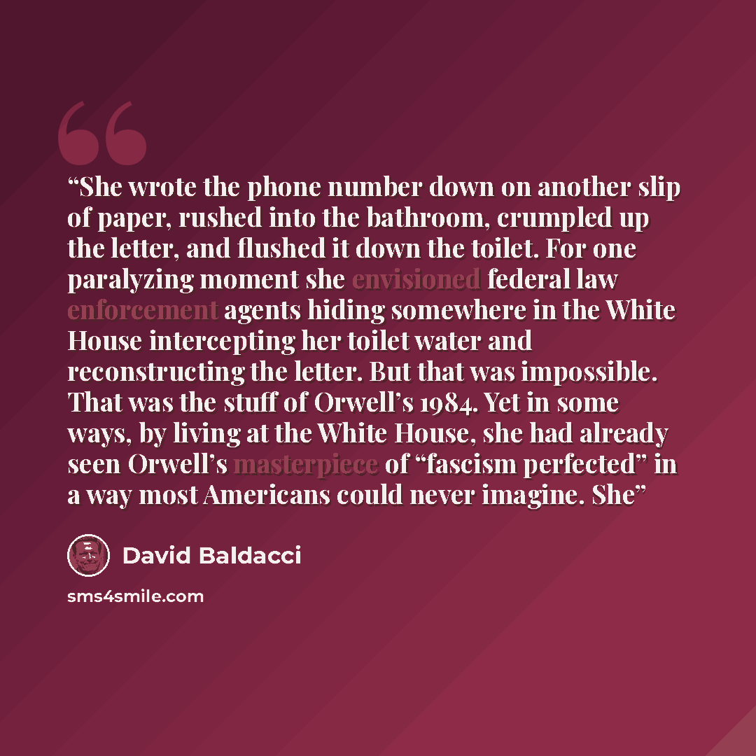 “She wrote the phone number down on another slip of paper, rushed into the bathroom, crumpled up the letter, and flushed it down the toilet. For one paralyzing moment she envisioned federal law enforcement agents hiding somewhere in the White House intercepting her toilet water and reconstructing…” quote by David Baldacci