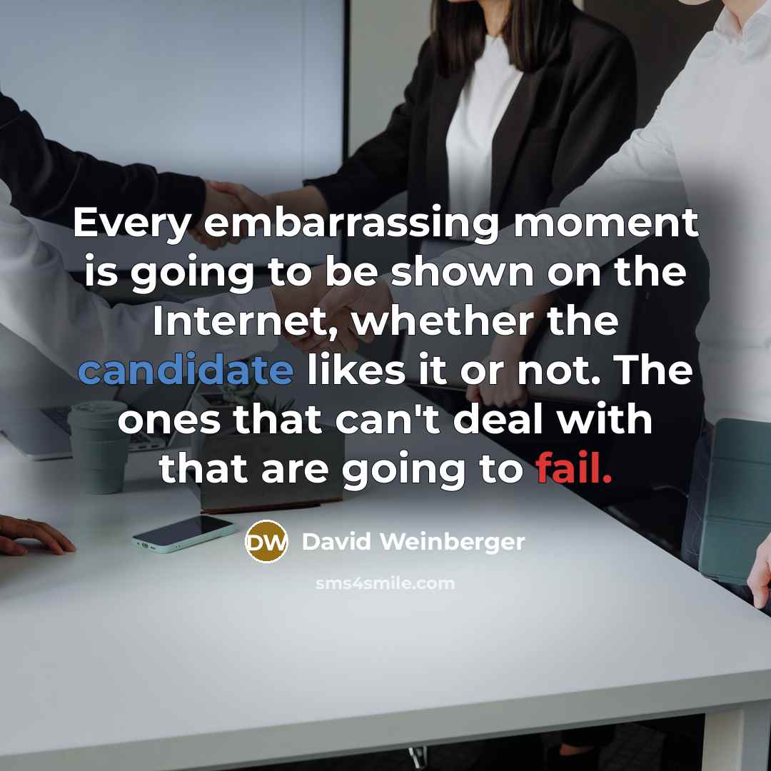 “Every embarrassing moment is going to be shown on the Internet, whether the candidate likes it or not. The ones that can't deal with that are going to fail.” quote by David Weinberger