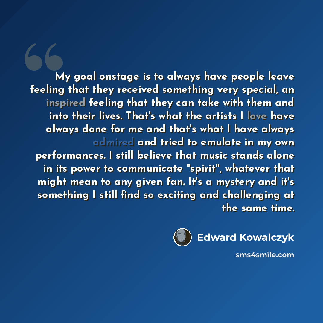 “My goal onstage is to always have people leave feeling that they received something very special, an inspired feeling that they can take with them and into their lives. That's what the artists I love have always done for me and that's what I have always admired and tried to emulate in my own…” quote by Edward Kowalczyk