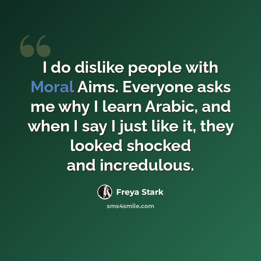 “I do dislike people with Moral Aims. Everyone asks me why I learn Arabic, and when I say I just like it, they looked shocked and incredulous.” quote by Freya Stark