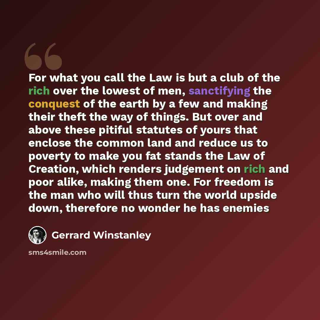 “For what you call the Law is but a club of the rich over the lowest of men, sanctifying the conquest of the earth by a few and making their theft the way of things. But over and above these pitiful statutes of yours that enclose the common land and reduce us to poverty to make you fat stands the…” quote by Gerrard Winstanley