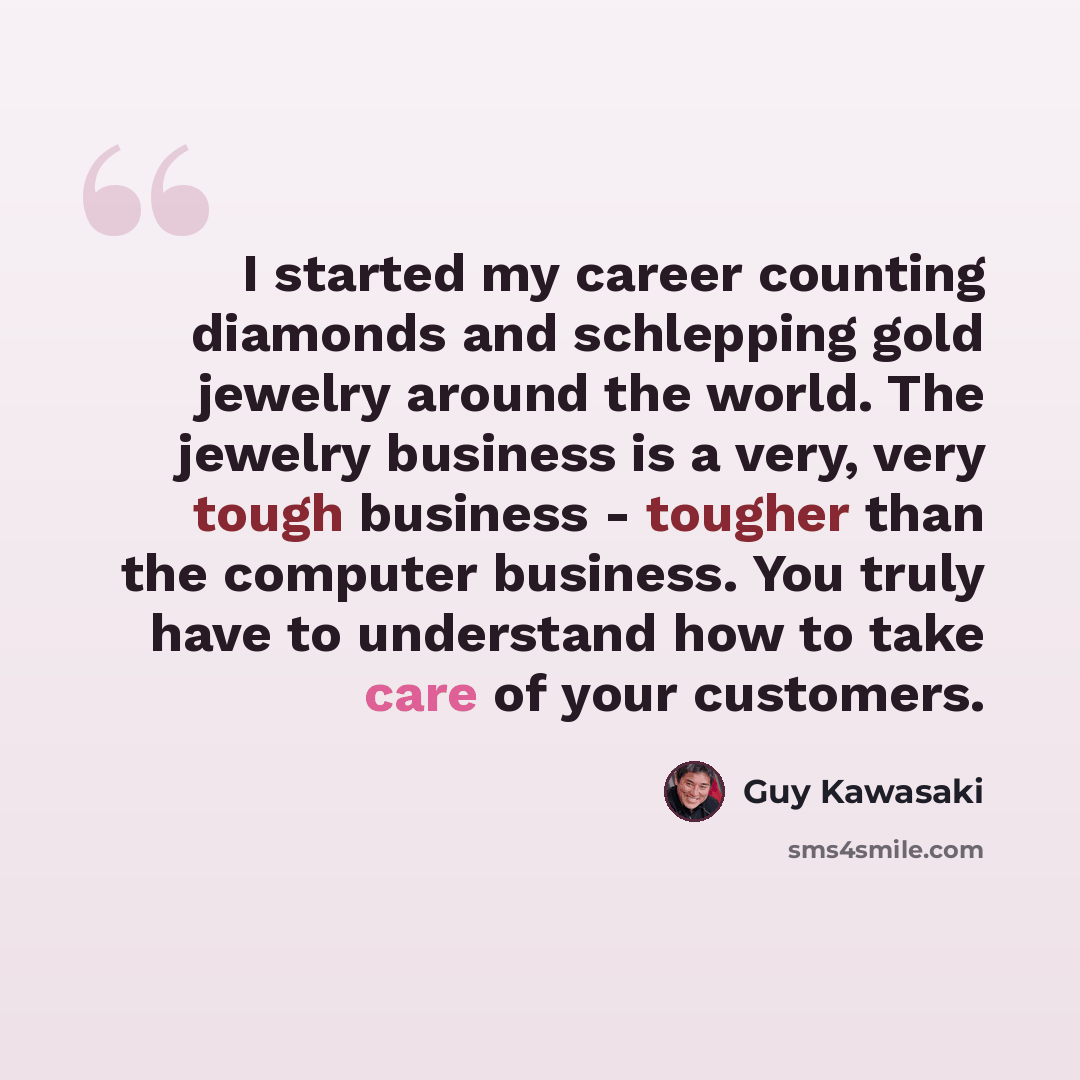 “I started my career counting diamonds and schlepping gold jewelry around the world. The jewelry business is a very, very tough business - tougher than the computer business. You truly have to understand how to take care of your customers.” quote by Guy Kawasaki