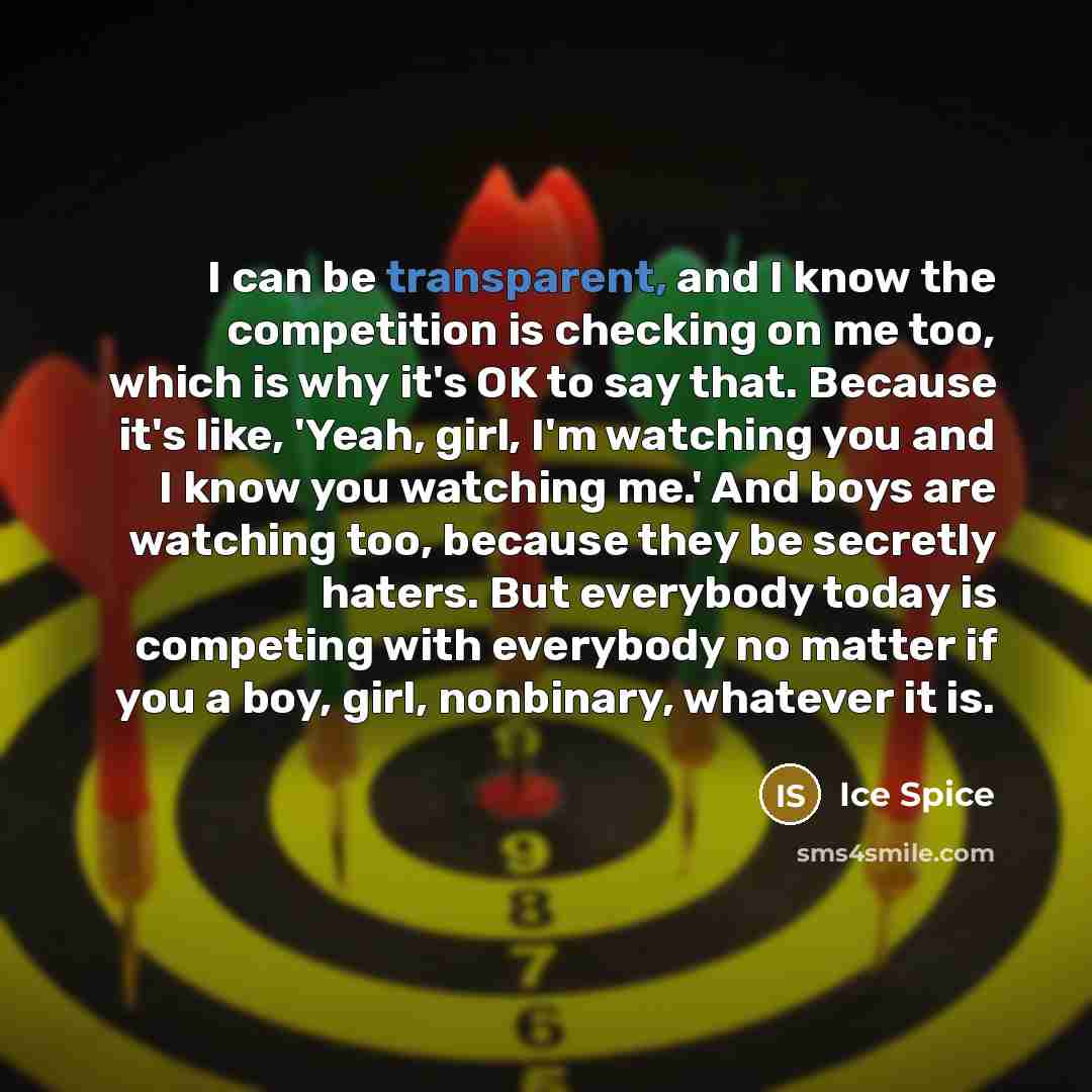 “I can be transparent, and I know the competition is checking on me too, which is why it's OK to say that. Because it's like, 'Yeah, girl, I'm watching you and I know you watching me.' And boys are watching too, because they be secretly haters. But everybody today is competing with everybody no…” quote by Ice Spice