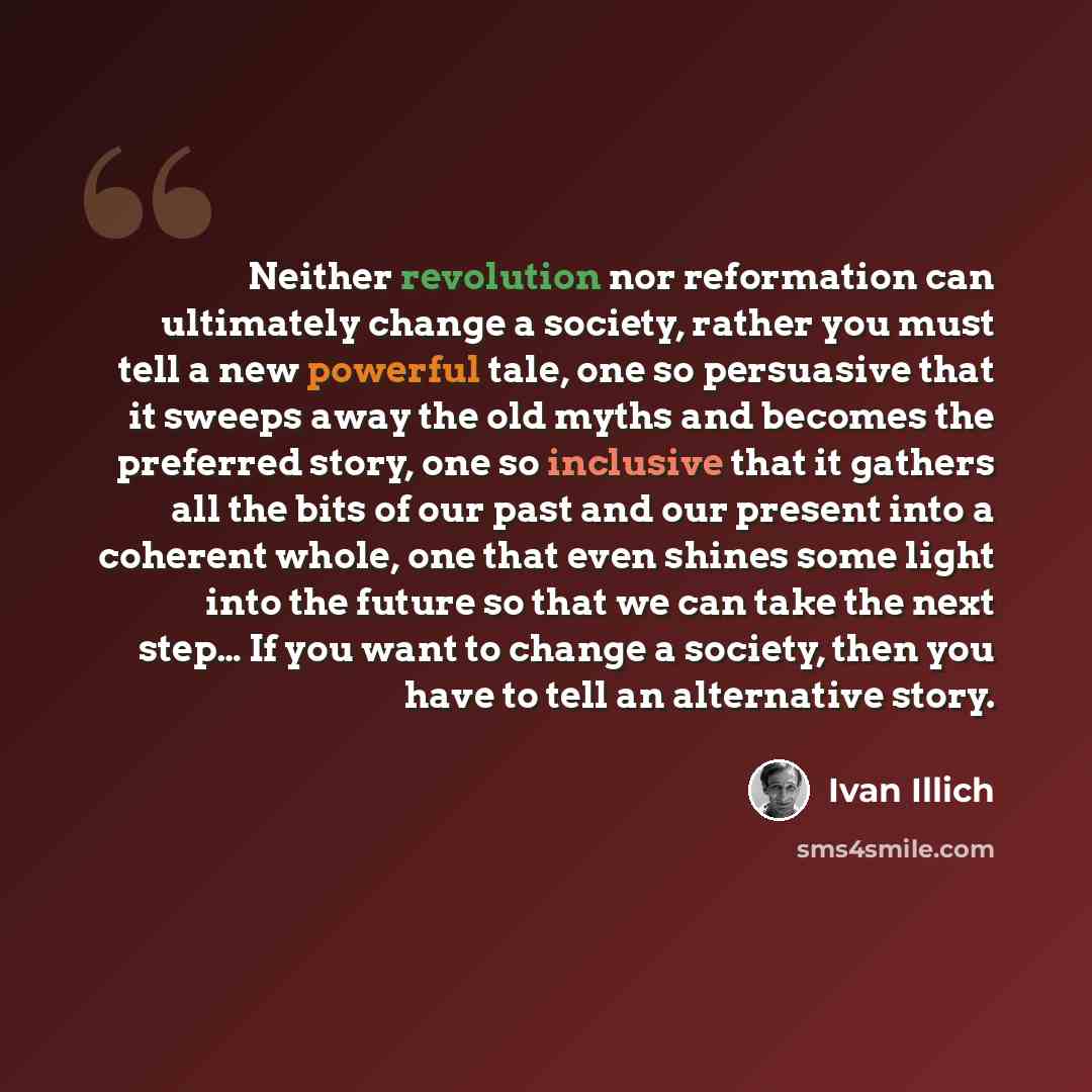 “Neither revolution nor reformation can ultimately change a society, rather you must tell a new powerful tale, one so persuasive that it sweeps away the old myths and becomes the preferred story, one so inclusive that it gathers all the bits of our past and our present into a coherent whole, one…” quote by Ivan Illich