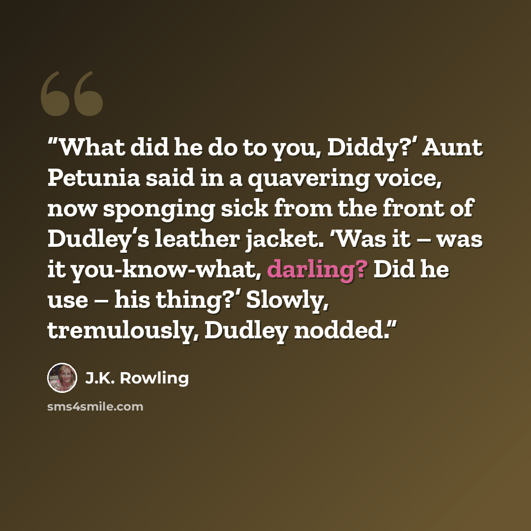 “What did he do to you, Diddy?’ Aunt Petunia said in a quavering voice, now sponging sick from the front of Dudley’s leather jacket. ‘Was it – was it you-know-what, darling? Did he use – his thing?’ Slowly, tremulously, Dudley nodded.” quote by J.K. Rowling