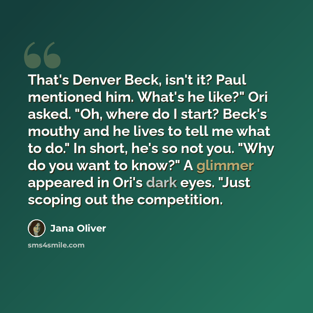 “That's Denver Beck, isn't it? Paul mentioned him. What's he like?" Ori asked. "Oh, where do I start? Beck's mouthy and he lives to tell me what to do." In short, he's so not you. "Why do you want to know?" A glimmer appeared in Ori's dark eyes. "Just scoping out the competition.” quote by Jana Oliver