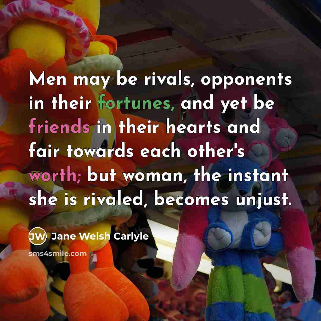 “Men may be rivals, opponents in their fortunes, and yet be friends in their hearts and fair towards each other's worth; but woman, the instant she is rivaled, becomes unjust.” quote by Jane Welsh Carlyle