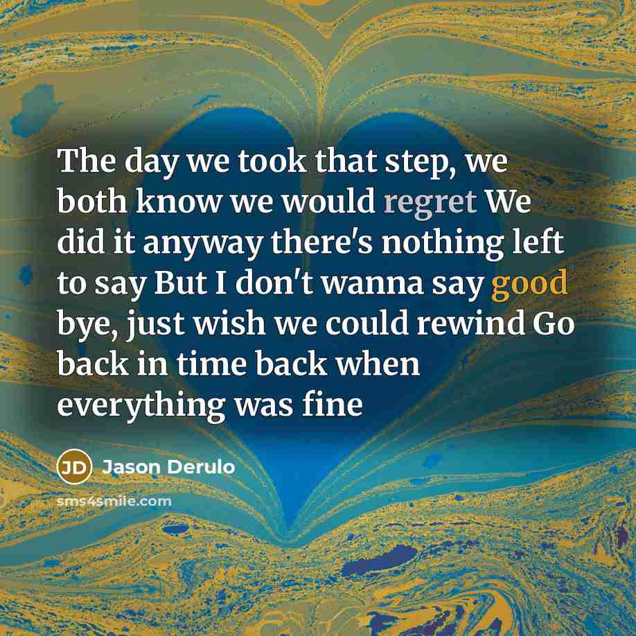 “The day we took that step, we both know we would regret We did it anyway there's nothing left to say But I don't wanna say good bye, just wish we could rewind Go back in time back when everything was fine” quote by Jason Derulo