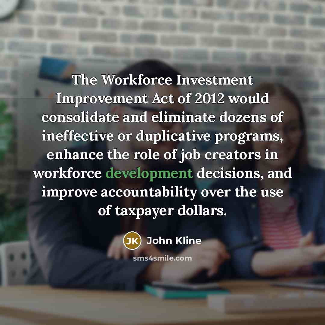 “The Workforce Investment Improvement Act of 2012 would consolidate and eliminate dozens of ineffective or duplicative programs, enhance the role of job creators in workforce development decisions, and improve accountability over the use of taxpayer dollars.” quote by John Kline